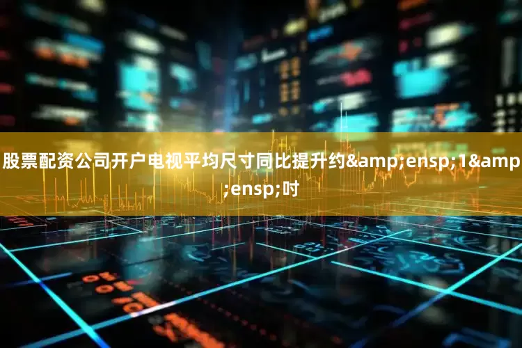 股票配资公司开户电视平均尺寸同比提升约&ensp;1&ensp;吋