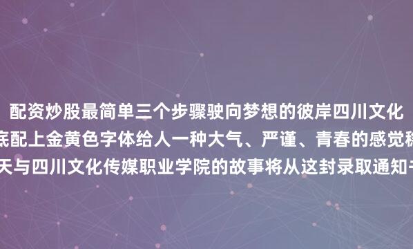 配资炒股最简单三个步骤驶向梦想的彼岸四川文化传媒职业学院大气的红底配上金黄色字体给人一种大气、严谨、青春的感觉稳重又不失活泼这个夏天与四川文化传媒职业学院的故事将从这封录取通知书开始每封录取通知书的背后都藏着“未完成”的故事每个关于“录取”的故事都闪闪发光不妨在评论区聊聊哪一款录取通知书最让你心动也欢迎评论区晒出你的录取通知书（P.S. 各位学长学姐也可以晒晒当年的录取通知书哟）编辑 | 庞捷发布