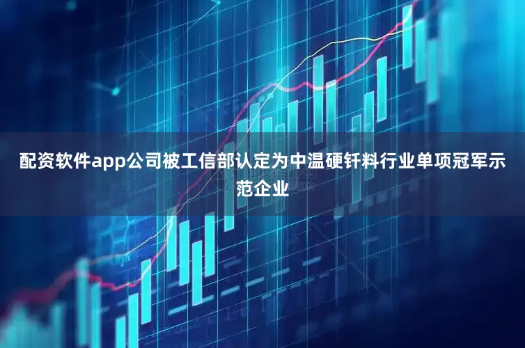 配资软件app公司被工信部认定为中温硬钎料行业单项冠军示范企业