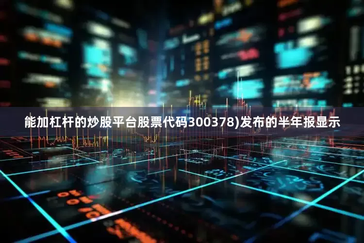 能加杠杆的炒股平台股票代码300378)发布的半年报显示