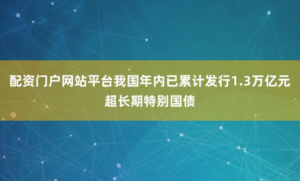 配资门户网站平台我国年内已累计发行1.3万亿元超长期特别国债