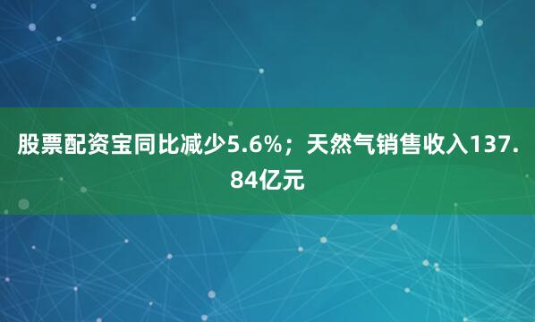 股票配资宝同比减少5.6%；天然气销售收入137.84亿元