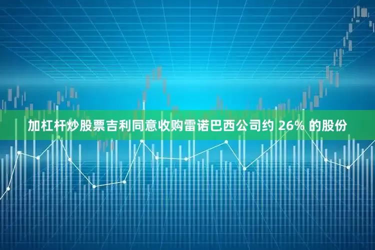 加杠杆炒股票吉利同意收购雷诺巴西公司约 26% 的股份