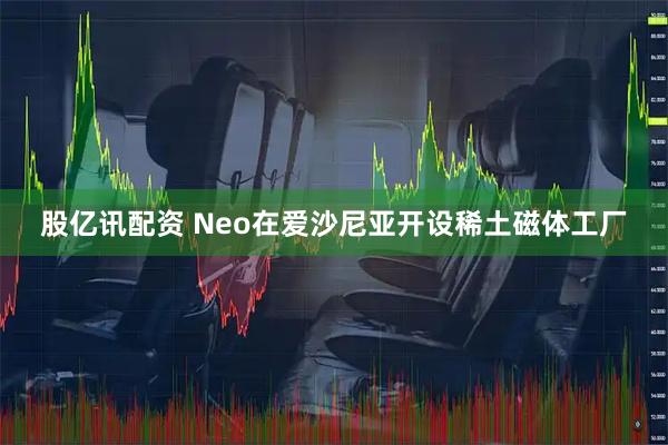 股亿讯配资 Neo在爱沙尼亚开设稀土磁体工厂