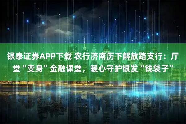 银泰证券APP下载 农行济南历下解放路支行：厅堂“变身”金融课堂，暖心守护银发“钱袋子”