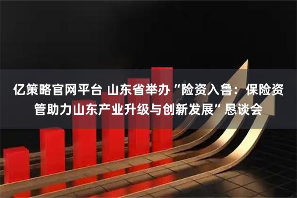 亿策略官网平台 山东省举办“险资入鲁：保险资管助力山东产业升级与创新发展”恳谈会