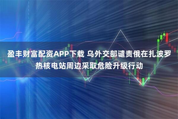 盈丰财富配资APP下载 乌外交部谴责俄在扎波罗热核电站周边采取危险升级行动