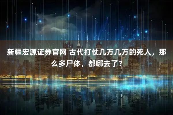 新疆宏源证券官网 古代打仗几万几万的死人,那么多尸体,都哪去了?