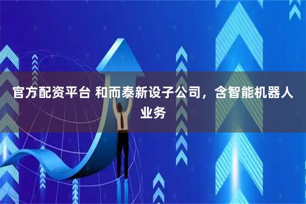官方配资平台 和而泰新设子公司，含智能机器人业务