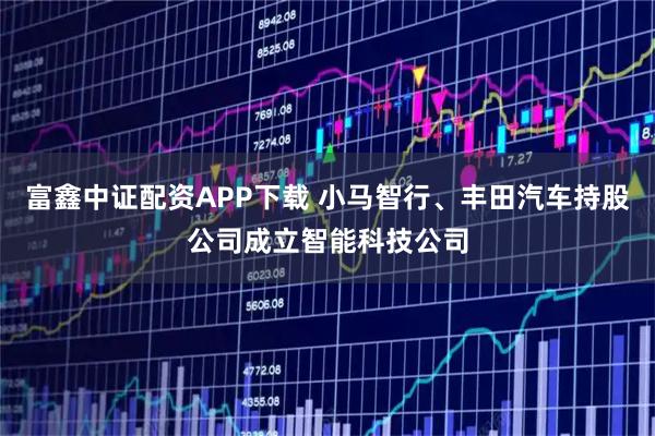 富鑫中证配资APP下载 小马智行、丰田汽车持股公司成立智能科技公司