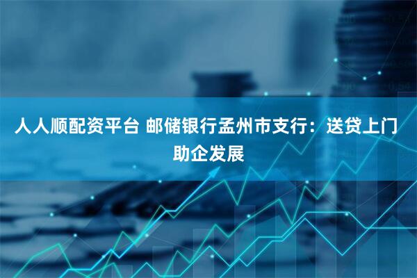 人人顺配资平台 邮储银行孟州市支行：送贷上门 助企发展