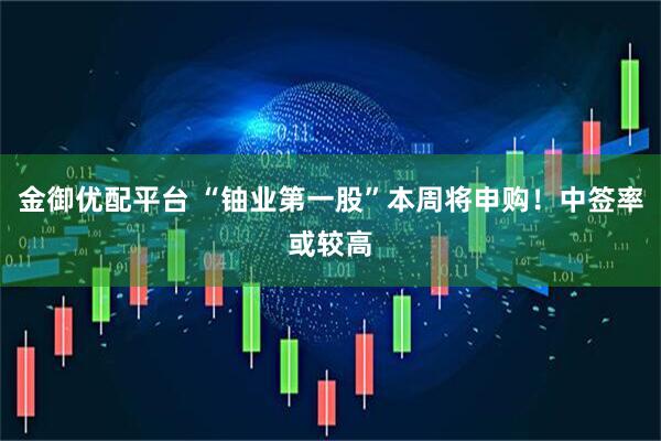 金御优配平台 “铀业第一股”本周将申购！中签率或较高