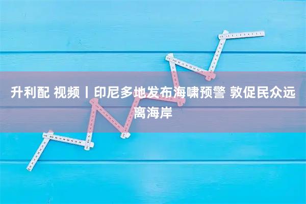 升利配 视频丨印尼多地发布海啸预警 敦促民众远离海岸