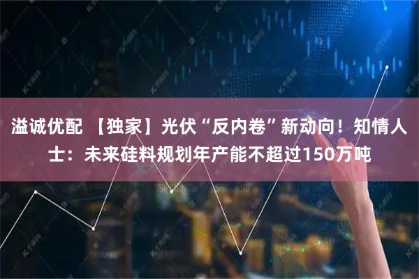 溢诚优配 【独家】光伏“反内卷”新动向!知情人士:未来硅料规划年产能不超过150万吨