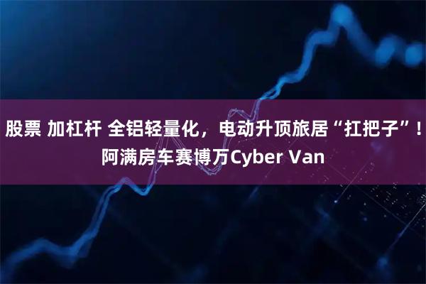 股票 加杠杆 全铝轻量化,电动升顶旅居“扛把子”!阿满房车赛博万Cyber Van