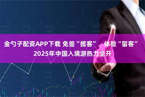 金勺子配资APP下载 免签“揽客”、体验“留客” 2025年中国入境游热力全开