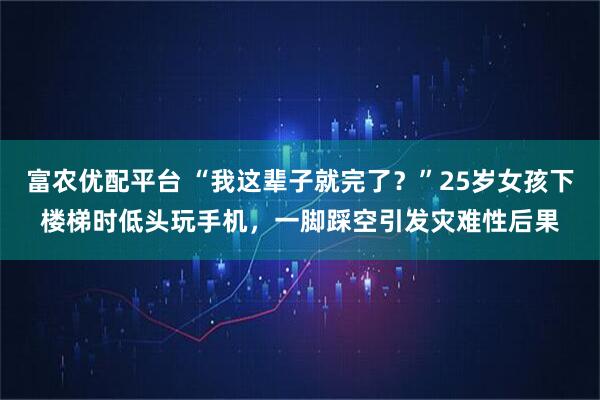 富农优配平台 “我这辈子就完了？”25岁女孩下楼梯时低头玩手机，一脚踩空引发灾难性后果