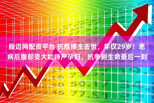 股迈网配资平台 抗癌博主去世，年仅29岁！患病后腹部变大如待产孕妇，抗争到生命最后一刻