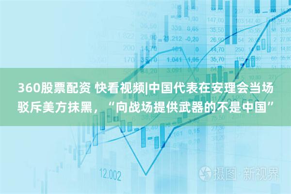 360股票配资 快看视频|中国代表在安理会当场驳斥美方抹黑，“向战场提供武器的不是中国”