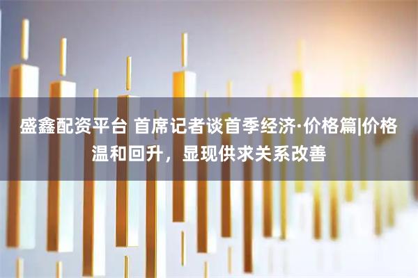 盛鑫配资平台 首席记者谈首季经济·价格篇|价格温和回升，显现供求关系改善