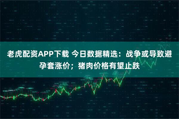 老虎配资APP下载 今日数据精选：战争或导致避孕套涨价；猪肉价格有望止跌