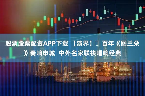 股票股票配资APP下载 【演界】​百年《图兰朵》奏响申城  中外名家联袂唱响经典