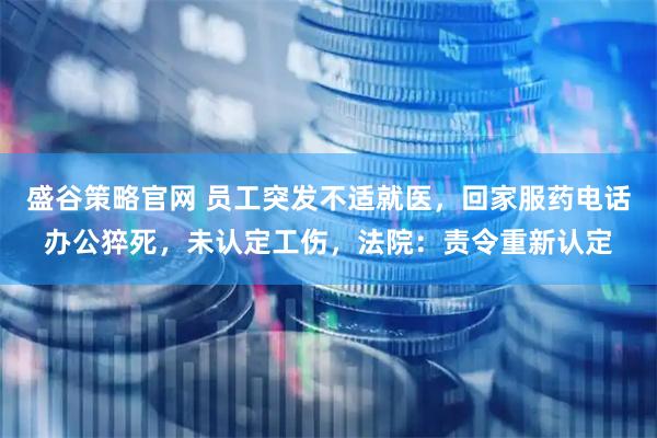 盛谷策略官网 员工突发不适就医，回家服药电话办公猝死，未认定工伤，法院：责令重新认定