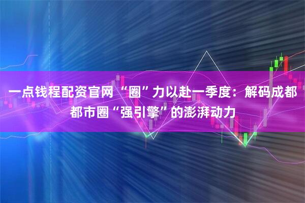 一点钱程配资官网 “圈”力以赴一季度：解码成都都市圈“强引擎”的澎湃动力
