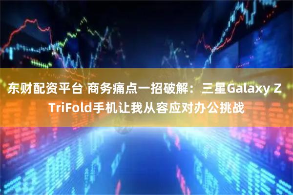 东财配资平台 商务痛点一招破解：三星Galaxy Z TriFold手机让我从容应对办公挑战