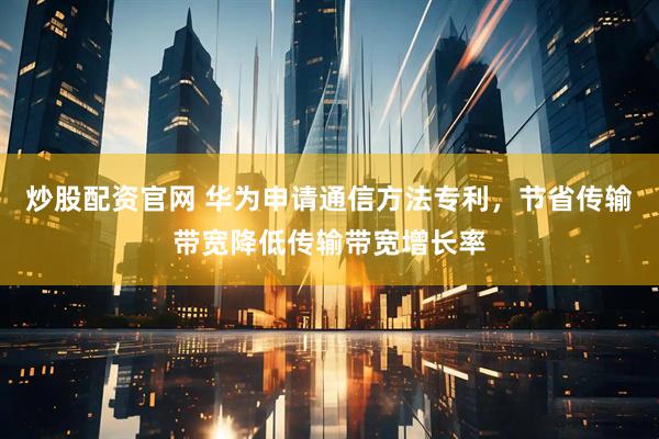 炒股配资官网 华为申请通信方法专利，节省传输带宽降低传输带宽增长率
