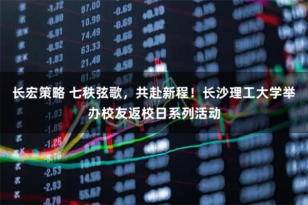 长宏策略 七秩弦歌，共赴新程！长沙理工大学举办校友返校日系列活动