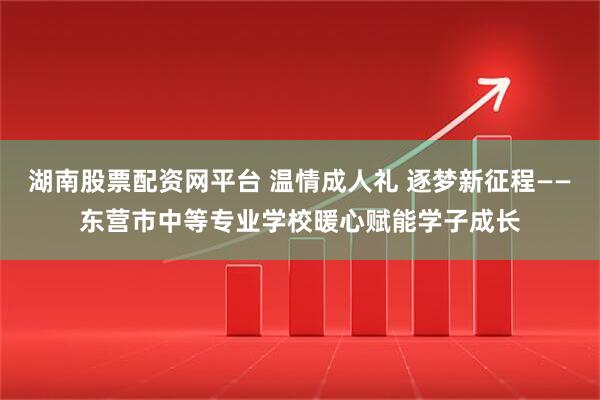 湖南股票配资网平台 温情成人礼 逐梦新征程——东营市中等专业学校暖心赋能学子成长