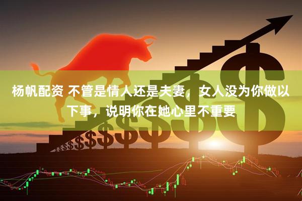杨帆配资 不管是情人还是夫妻，女人没为你做以下事，说明你在她心里不重要