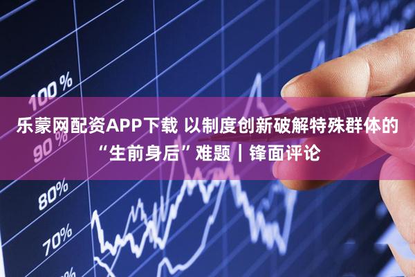 乐蒙网配资APP下载 以制度创新破解特殊群体的“生前身后”难题|锋面评论
