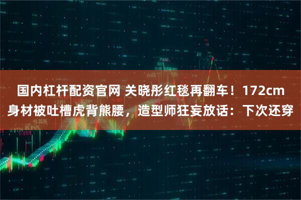 国内杠杆配资官网 关晓彤红毯再翻车！172cm身材被吐槽虎背熊腰，造型师狂妄放话：下次还穿
