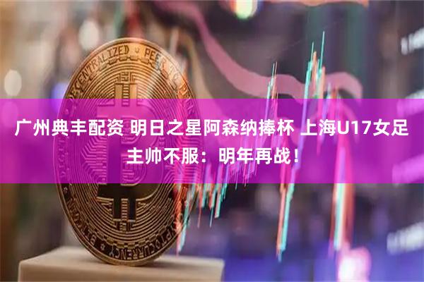 广州典丰配资 明日之星阿森纳捧杯 上海U17女足主帅不服：明年再战！