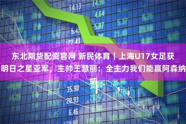 东北期货配资官网 新民体育｜上海U17女足获明日之星亚军，主帅王慧丽：全主力我们能赢阿森纳
