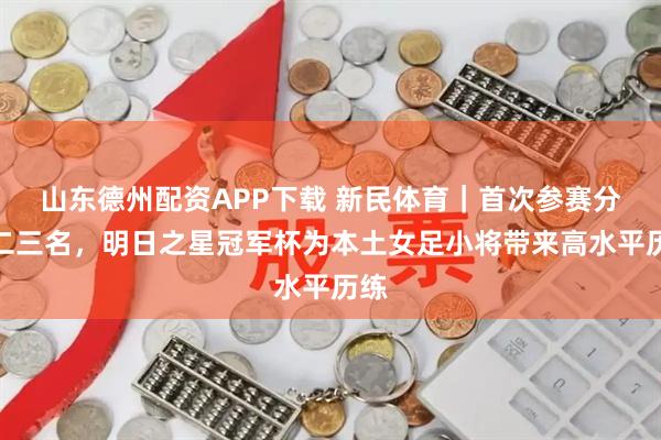 山东德州配资APP下载 新民体育｜首次参赛分获二三名，明日之星冠军杯为本土女足小将带来高水平历练